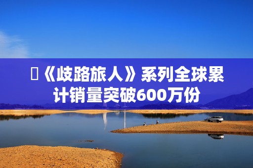 ​《歧路旅人》系列全球累计销量突破600万份