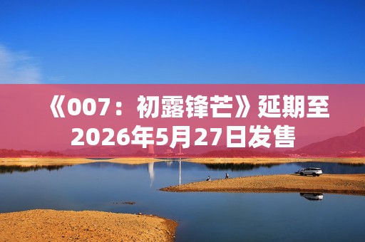 《007：初露锋芒》延期至2026年5月27日发售