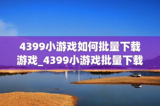 4399小游戏如何批量下载游戏_4399小游戏批量下载工具与使用方法【攻略】