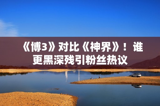 《博3》对比《神界》！谁更黑深残引粉丝热议