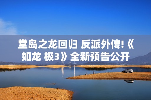 堂岛之龙回归 反派外传!《如龙 极3》全新预告公开