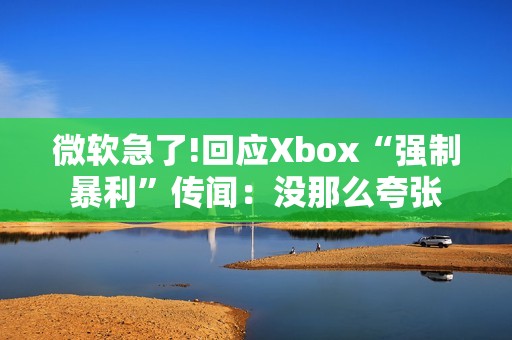 微软急了!回应Xbox“强制暴利”传闻：没那么夸张