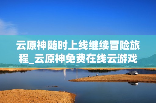 云原神随时上线继续冒险旅程_云原神免费在线云游戏入口