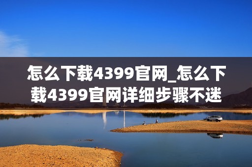 怎么下载4399官网_怎么下载4399官网详细步骤不迷路