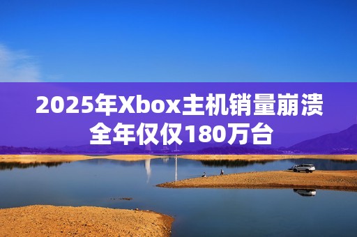 2025年Xbox主机销量崩溃 全年仅仅180万台