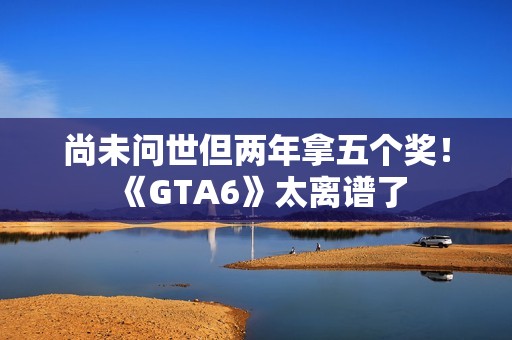 尚未问世但两年拿五个奖！《GTA6》太离谱了
