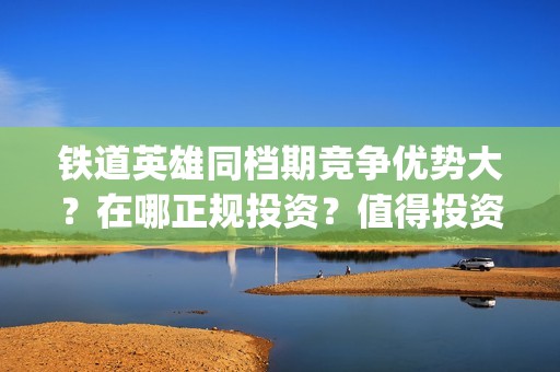 铁道英雄同档期竞争优势大？在哪正规投资？值得投资吗？(铁道英雄什么时候开机)
