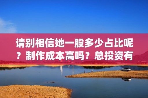 请别相信她一股多少占比呢？制作成本高吗？总投资有多少？(请别相信她成本)