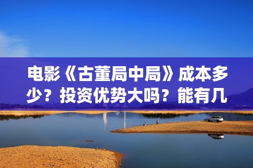 电影《古董局中局》成本多少？投资优势大吗？能有几倍收益？(电影古董局中局免费观看)