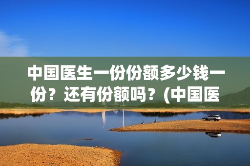 中国医生一份份额多少钱一份？还有份额吗？(中国医生大概)