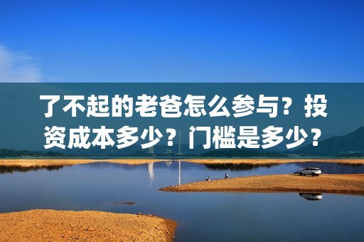 了不起的老爸怎么参与？投资成本多少？门槛是多少？哪一家公司的合同(了不 起的老爸)