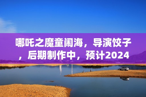 哪吒之魔童闹海，导演饺子，后期制作中，预计2024年春节上映(哪吒之魔童闹海免费观看)