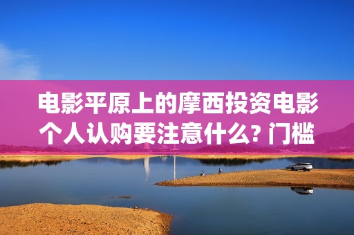 电影平原上的摩西投资电影个人认购要注意什么? 门槛多少?(平原上的摩西电影百度百科)