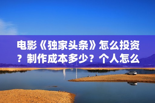 电影《独家头条》怎么投资？制作成本多少？个人怎么参与？(独家头条女主角)