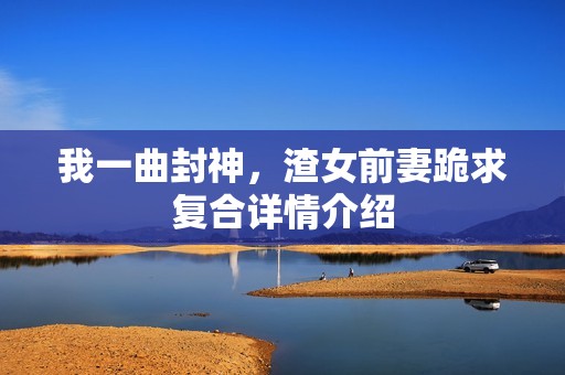 我一曲封神，渣女前妻跪求复合详情介绍