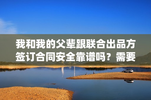 我和我的父辈跟联合出品方签订合同安全靠谱吗？需要注意什么？(我和我的父辈咋样?)