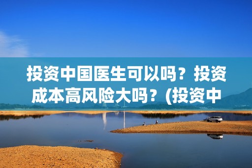 投资中国医生可以吗？投资成本高风险大吗？(投资中国医生可靠吗知乎)