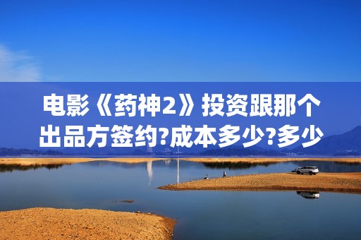 电影《药神2》投资跟那个出品方签约?成本多少?多少钱一份?(电影《药神2》在线观看)