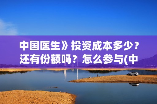 中国医生》投资成本多少？还有份额吗？怎么参与(中国医生 投资骗局)