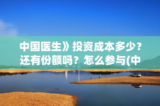 中国医生》投资成本多少？还有份额吗？怎么参与(中国医生投资了多少钱)