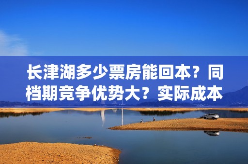长津湖多少票房能回本？同档期竞争优势大？实际成本是多少？(长津湖票房多少亿?)