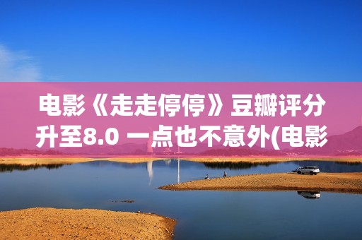 电影《走走停停》豆瓣评分升至8.0 一点也不意外(电影走走停停演员表)