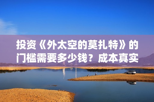 投资《外太空的莫扎特》的门槛需要多少钱？成本真实嘛？如何安全投资(秒懂百科外太空)
