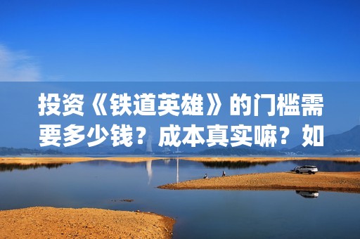 投资《铁道英雄》的门槛需要多少钱？成本真实嘛？如何安全投资？(电影铁道英雄投资方)
