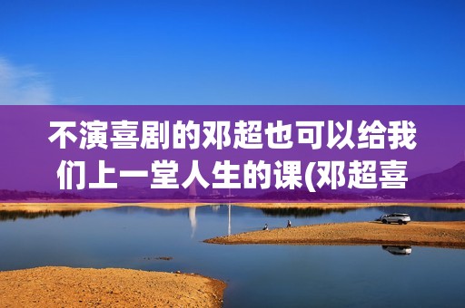 不演喜剧的邓超也可以给我们上一堂人生的课(邓超喜剧团队叫什么)