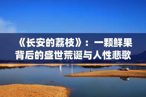 《长安的荔枝》：一颗鲜果背后的盛世荒诞与人性悲歌(长安的荔枝 电视剧)