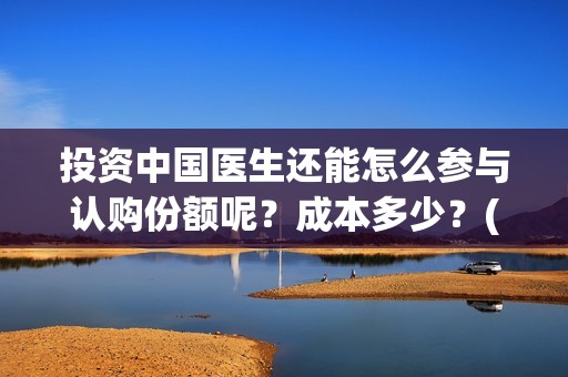 投资中国医生还能怎么参与认购份额呢？成本多少？(中国医生投资方参股)