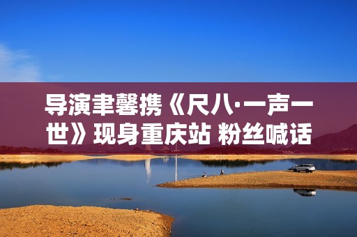 导演聿馨携《尺八·一声一世》现身重庆站 粉丝喊话佐藤康夫何时再出新曲