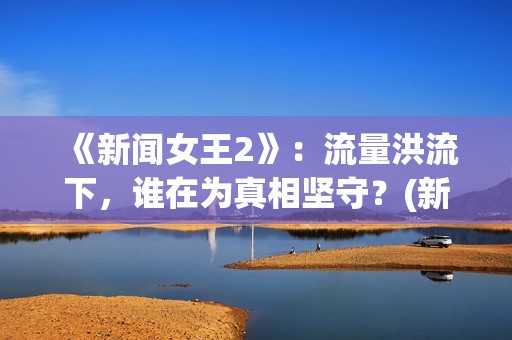 《新闻女王2》：流量洪流下，谁在为真相坚守？(新闻女王2全集免费观看国语)