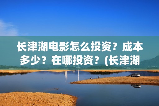 长津湖电影怎么投资？成本多少？在哪投资？(长津湖电影怎样)