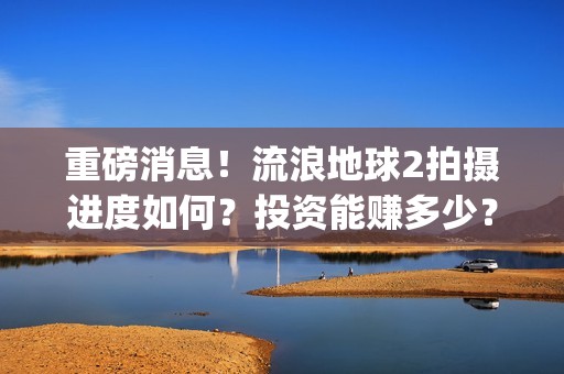 重磅消息！流浪地球2拍摄进度如何？投资能赚多少？(流浪行为是否构成犯罪)