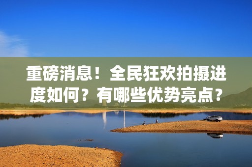 重磅消息！全民狂欢拍摄进度如何？有哪些优势亮点？(全民什么)