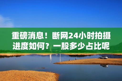 重磅消息！断网24小时拍摄进度如何？一股多少占比呢？(断网解决方法)