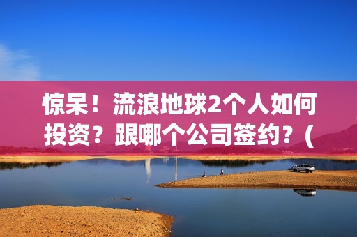 惊呆！流浪地球2个人如何投资？跟哪个公司签约？(流浪地球流浪地球)