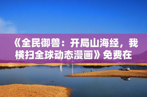 《全民御兽：开局山海经，我横扫全球动态漫画》免费在线观看高清完整版