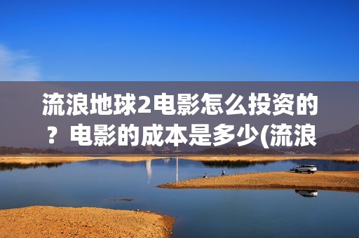 流浪地球2电影怎么投资的？电影的成本是多少(流浪地球2电影免费观看完整版)