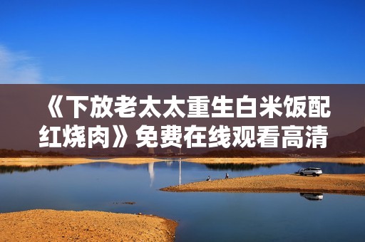 《下放老太太重生白米饭配红烧肉》免费在线观看高清完整版