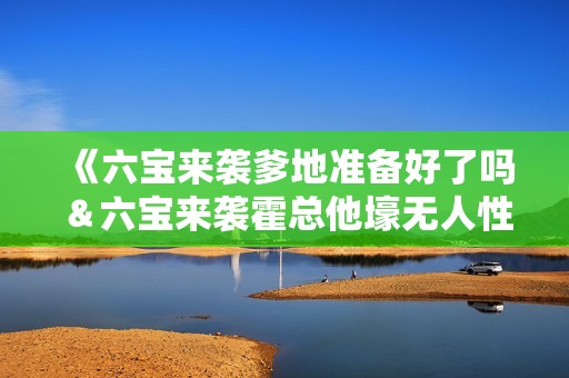 《六宝来袭爹地准备好了吗＆六宝来袭霍总他壕无人性》免费在线观看高清完整版