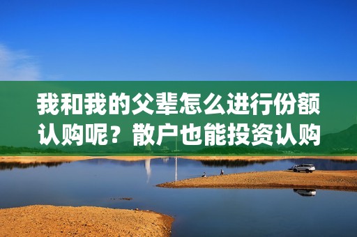 我和我的父辈怎么进行份额认购呢？散户也能投资认购吗？(我和我的父辈什么)