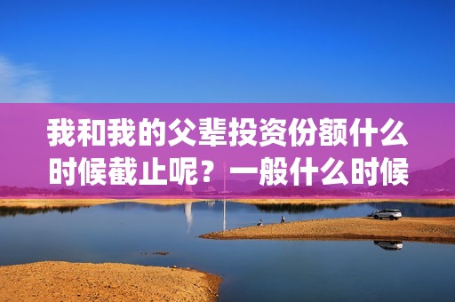 我和我的父辈投资份额什么时候截止呢？一般什么时候截止呢？(我和我的父辈 总投资)