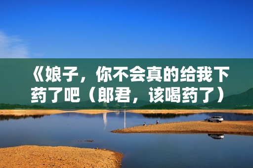 《娘子，你不会真的给我下药了吧（郎君，该喝药了）》免费在线观看高清完整版