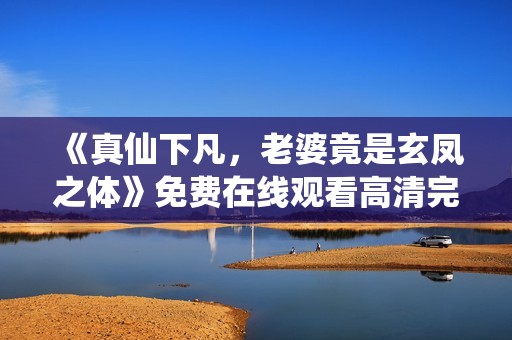 《真仙下凡，老婆竟是玄凤之体》免费在线观看高清完整版