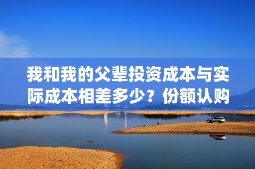 我和我的父辈投资成本与实际成本相差多少？份额认购截止了吗？(我和我的父 辈)