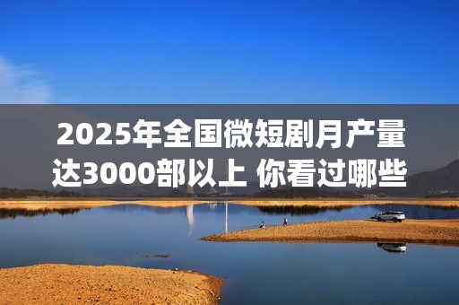 2025年全国微短剧月产量达3000部以上 你看过哪些？(2025全国微短剧盛典颁奖)
