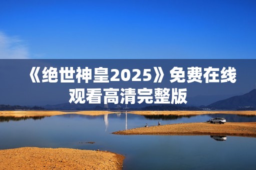 《绝世神皇2025》免费在线观看高清完整版