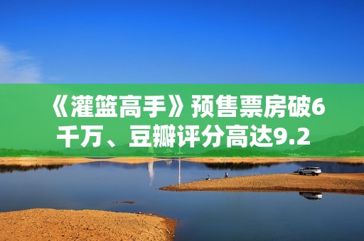 《灌篮高手》预售票房破6千万、豆瓣评分高达9.2